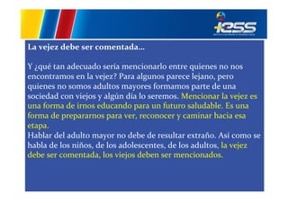 La	
  vejez	
  debe	
  ser	
  comentada…	
  
	
  
Y	
  ¿qué	
  tan	
  adecuado	
  sería	
  mencionarlo	
  entre	
  quienes	
  no	
  nos	
  
encontramos	
  en	
  la	
  vejez?	
  Para	
  algunos	
  parece	
  lejano,	
  pero	
  
quienes	
  no	
  somos	
  adultos	
  mayores	
  formamos	
  parte	
  de	
  una	
  
sociedad	
  con	
  viejos	
  y	
  algún	
  día	
  lo	
  seremos.	
  Mencionar	
  la	
  vejez	
  es	
  
una	
  forma	
  de	
  irnos	
  educando	
  para	
  un	
  futuro	
  saludable.	
  Es	
  una	
  
forma	
  de	
  prepararnos	
  para	
  ver,	
  reconocer	
  y	
  caminar	
  hacia	
  esa	
  
etapa.	
  
Hablar	
  del	
  adulto	
  mayor	
  no	
  debe	
  de	
  resultar	
  extraño.	
  Así	
  como	
  se	
  
habla	
  de	
  los	
  niños,	
  de	
  los	
  adolescentes,	
  de	
  los	
  adultos,	
  la	
  vejez	
  
debe	
  ser	
  comentada,	
  los	
  viejos	
  deben	
  ser	
  mencionados.	
  	
  

 