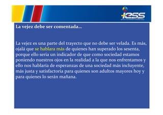La	
  vejez	
  debe	
  ser	
  comentada…	
  
	
  
	
  
La	
  vejez	
  es	
  una	
  parte	
  del	
  trayecto	
  que	
  no	
  debe	
  ser	
  velada.	
  Es	
  más,	
  
ojalá	
  que	
  se	
  hablara	
  más	
  de	
  quienes	
  han	
  superado	
  los	
  sesenta,	
  
porque	
  ello	
  seria	
  un	
  indicador	
  de	
  que	
  como	
  sociedad	
  estamos	
  
poniendo	
  nuestros	
  ojos	
  en	
  la	
  realidad	
  a	
  la	
  que	
  nos	
  enfrentamos	
  y	
  
ello	
  nos	
  hablaría	
  de	
  esperanzas	
  de	
  una	
  sociedad	
  más	
  incluyente,	
  
más	
  justa	
  y	
  satisfactoria	
  para	
  quienes	
  son	
  adultos	
  mayores	
  hoy	
  y	
  
para	
  quienes	
  lo	
  serán	
  mañana.	
  	
  

 