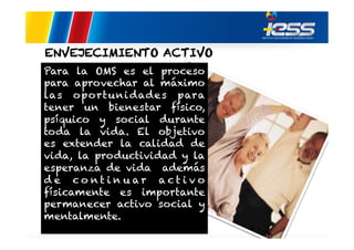 ENVEJECIMIENTO ACTIVO
Para la OMS es el proceso
para aprovechar al máximo
las oportuni dade s para
tener un bienestar físico,
psíquico y social durante
toda la vida. El objetivo
es extender la calidad de
vida, la productividad y la
esperanza de vida además
d e co nt i n u ar act i v o
físicamente es importante
permanecer activo social y
mentalmente.

 