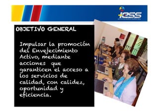 OBJETIVO GENERAL
Impulsar la promoción
del Envejecimiento
Activo, mediante
acciones que
garanticen el acceso a
los servicios de
calidad, con calidez,
oportunidad y
eficiencia.

 