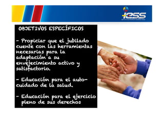OBJETIVOS ESPECÍFICOS
- Propiciar que el jubilado
cuente con las herramientas
necesarias para la
adaptación a su
envejecimiento activo y
satisfactorio.
- Educación para el autocuidado de la salud.
-  Educación para el ejercicio
pleno de sus derechos

 