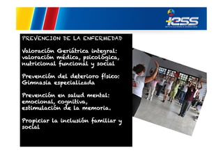 PREVENCION DE LA ENFERMEDAD
Valoración Geriátrica integral:
valoración médica, psicológica,
nutricional funcional y social
Prevención del deterioro físico:
Gimnasia especializada
Prevención en salud mental:
emocional, cognitiva,
estimulación de la memoria.
Propiciar la inclusión familiar y
social

 