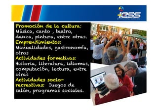 Promoción de la cultura:
Música, canto , teatro,
danza, pintura, entre otras.
Emprendimientos:
Manualidades, gastronomía,
otros
Actividades formativas:
Historia, literatura, idiomas,
computación, lectura, entre
otras
Actividades sociorecreativas: Juegos de
salón, programas sociales.

 