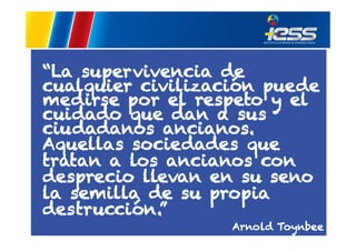 “La supervivencia de
cualquier civilización puede
medirse por el respeto y el
cuidado que dan a sus
ciudadanos ancianos.
Aquellas sociedades que
tratan a los ancianos con
desprecio llevan en su seno
la semilla de su propia
destrucción.”
Arnold Toynbee

 