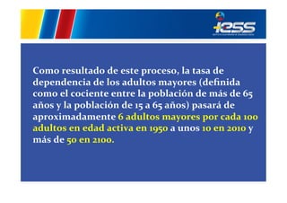  

	
  
Como	
  resultado	
  de	
  este	
  proceso,	
  la	
  tasa	
  de	
  
dependencia	
  de	
  los	
  adultos	
  mayores	
  (deﬁnida	
  
como	
  el	
  cociente	
  entre	
  la	
  población	
  de	
  más	
  de	
  65	
  
años	
  y	
  la	
  población	
  de	
  15	
  a	
  65	
  años)	
  pasará	
  de	
  
aproximadamente	
  6	
  adultos	
  mayores	
  por	
  cada	
  100	
  
adultos	
  en	
  edad	
  activa	
  en	
  1950	
  a	
  unos	
  10	
  en	
  2010	
  y	
  
más	
  de	
  50	
  en	
  2100.	
  	
  
	
  
	
  
	
  

 