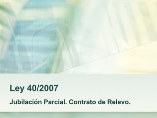 Ley 40/2007 Jubilación Parcial. Contrato de Relevo. 