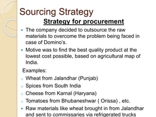 Sourcing Strategy 
Strategy for procurement 
 The company decided to outsource the raw 
materials to overcome the problem being faced in 
case of Domino’s. 
 Motive was to find the best quality product at the 
lowest cost possible, based on agricultural map of 
India. 
Examples: 
o Wheat from Jalandhar (Punjab) 
o Spices from South India 
o Cheese from Karnal (Haryana) 
o Tomatoes from Bhubaneshwar ( Orissa) , etc. 
 Raw materials like wheat brought in from Jalandhar 
and sent to commissaries via refrigerated trucks 
 