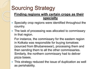 Sourcing Strategy 
Finding regions with certain crops as their 
specialty 
 Specialty crop regions were identified throughout the 
country. 
 The task of processing was allocated to commissary 
in that region. 
For instance, the commissary for the eastern region 
in Kolkata was responsible for buying tomatoes 
(sourced from Bhubaneswar), processing them and 
then sending them to all the other commissaries. 
Similarly, the northern commissary had to deliver 
pizza bases. 
 This strategy reduced the issue of duplication as well 
as perishability. 
 