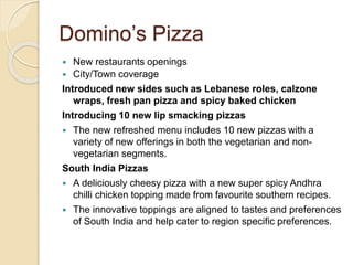 Domino’s Pizza 
 New restaurants openings 
 City/Town coverage 
Introduced new sides such as Lebanese roles, calzone 
wraps, fresh pan pizza and spicy baked chicken 
Introducing 10 new lip smacking pizzas 
 The new refreshed menu includes 10 new pizzas with a 
variety of new offerings in both the vegetarian and non-vegetarian 
segments. 
South India Pizzas 
 A deliciously cheesy pizza with a new super spicy Andhra 
chilli chicken topping made from favourite southern recipes. 
 The innovative toppings are aligned to tastes and preferences 
of South India and help cater to region specific preferences. 
 