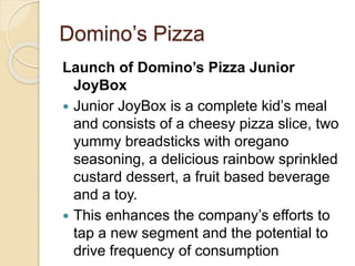 Domino’s Pizza 
Launch of Domino’s Pizza Junior 
JoyBox 
 Junior JoyBox is a complete kid’s meal 
and consists of a cheesy pizza slice, two 
yummy breadsticks with oregano 
seasoning, a delicious rainbow sprinkled 
custard dessert, a fruit based beverage 
and a toy. 
 This enhances the company’s efforts to 
tap a new segment and the potential to 
drive frequency of consumption 
 