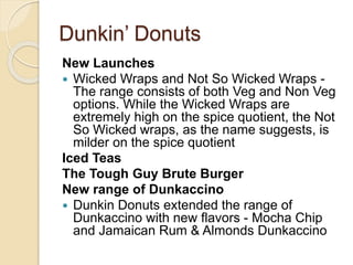 Dunkin’ Donuts 
New Launches 
 Wicked Wraps and Not So Wicked Wraps - 
The range consists of both Veg and Non Veg 
options. While the Wicked Wraps are 
extremely high on the spice quotient, the Not 
So Wicked wraps, as the name suggests, is 
milder on the spice quotient 
Iced Teas 
The Tough Guy Brute Burger 
New range of Dunkaccino 
 Dunkin Donuts extended the range of 
Dunkaccino with new flavors - Mocha Chip 
and Jamaican Rum & Almonds Dunkaccino 
 
