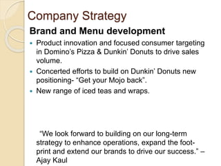 Company Strategy 
Brand and Menu development 
 Product innovation and focused consumer targeting 
in Domino’s Pizza & Dunkin’ Donuts to drive sales 
volume. 
 Concerted efforts to build on Dunkin’ Donuts new 
positioning- “Get your Mojo back”. 
 New range of iced teas and wraps. 
“We look forward to building on our long-term 
strategy to enhance operations, expand the foot-print 
and extend our brands to drive our success.” – 
Ajay Kaul 
 