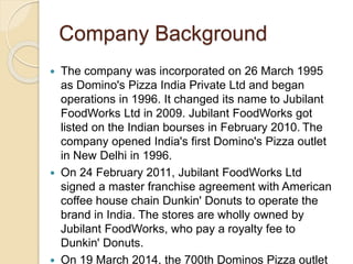 Company Background 
 The company was incorporated on 26 March 1995 
as Domino's Pizza India Private Ltd and began 
operations in 1996. It changed its name to Jubilant 
FoodWorks Ltd in 2009. Jubilant FoodWorks got 
listed on the Indian bourses in February 2010. The 
company opened India's first Domino's Pizza outlet 
in New Delhi in 1996. 
 On 24 February 2011, Jubilant FoodWorks Ltd 
signed a master franchise agreement with American 
coffee house chain Dunkin' Donuts to operate the 
brand in India. The stores are wholly owned by 
Jubilant FoodWorks, who pay a royalty fee to 
Dunkin' Donuts. 
 On 19 March 2014, the 700th Dominos Pizza outlet 
 