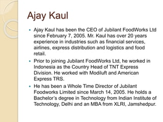Ajay Kaul 
 Ajay Kaul has been the CEO of Jubilant FoodWorks Ltd 
since February 7, 2005. Mr. Kaul has over 20 years 
experience in industries such as financial services, 
airlines, express distribution and logistics and food 
retail. 
 Prior to joining Jubilant FoodWorks Ltd, he worked in 
Indonesia as the Country Head of TNT Express 
Division. He worked with Modiluft and American 
Express TRS. 
 He has been a Whole Time Director of Jubilant 
Foodworks Limited since March 14, 2005. He holds a 
Bachelor’s degree in Technology from Indian Institute of 
Technology, Delhi and an MBA from XLRI, Jamshedpur. 
 