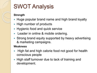 SWOT Analysis 
Strength 
 Huge popular brand name and high brand loyalty 
 High number of products 
 Hygienic food and quick service 
 Leader in online & mobile ordering. 
 Strong brand equity supported by heavy advertising 
& marketing campaigns. 
Weakness 
 High fat and high calorie food not good for health 
conscious people 
 High staff turnover due to lack of training and 
development. 
 