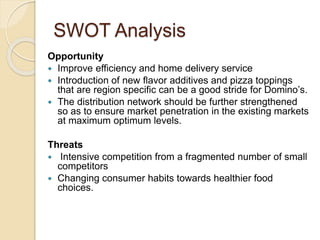 SWOT Analysis 
Opportunity 
 Improve efficiency and home delivery service 
 Introduction of new flavor additives and pizza toppings 
that are region specific can be a good stride for Domino’s. 
 The distribution network should be further strengthened 
so as to ensure market penetration in the existing markets 
at maximum optimum levels. 
Threats 
 Intensive competition from a fragmented number of small 
competitors 
 Changing consumer habits towards healthier food 
choices. 
 