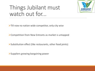 Things Jubilant must
watch out for...
Till now no nation wide competitor, only city wise
Competition from New Entrants as market is untapped
Substitution effect (like restaurants, other food joints)
Suppliers growing bargaining power
 