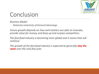 Conclusion
Business Model
◦ Relatively inelasticity of Demand Advantage.
Future growth depends on how well retailers are able to innovate,
provide value for money, and keep up and surpass competitors.
The fast-food industry is becoming more global and it seems that will
continue
The growth of the fast-food industry is expected to generally stay the
same over the next few year.
 