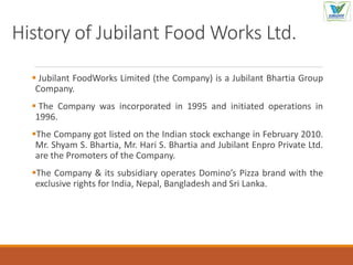 History of Jubilant Food Works Ltd.
 Jubilant FoodWorks Limited (the Company) is a Jubilant Bhartia Group
Company.
 The Company was incorporated in 1995 and initiated operations in
1996.
The Company got listed on the Indian stock exchange in February 2010.
Mr. Shyam S. Bhartia, Mr. Hari S. Bhartia and Jubilant Enpro Private Ltd.
are the Promoters of the Company.
The Company & its subsidiary operates Domino’s Pizza brand with the
exclusive rights for India, Nepal, Bangladesh and Sri Lanka.
 