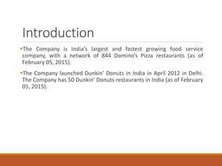 Introduction
The Company is India’s largest and fastest growing food service
company, with a network of 844 Domino’s Pizza restaurants (as of
February 05, 2015).
The Company launched Dunkin’ Donuts in India in April 2012 in Delhi.
The Company has 50 Dunkin’ Donuts restaurants in India (as of February
05, 2015).
 