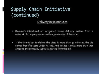 Supply Chain Initiative
(continued)
Delivery in 30 minutes
 Domino's introduced an integrated home delivery system from a
network of company outlets within 30 minutes of the order.
 If the time taken to deliver the pizza is more than 30 minutes, the pie
comes free if it costs under Rs 300. And in case it costs more than that
amount, the company subtracts Rs 300 from the bill.
 