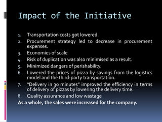 Impact of the Initiative
1. Transportation costs got lowered.
2. Procurement strategy led to decrease in procurement
expenses.
3. Economies of scale
4. Risk of duplication was also minimised as a result.
5. Minimized dangers of perishability.
6. Lowered the prices of pizza by savings from the logistics
model and the third-party transportation.
7. “Delivery in 30 minutes” improved the efficiency in terms
of delivery of pizzas by lowering the delivery time.
8. Quality assurance and low wastage
As a whole, the sales were increased for the company.
 