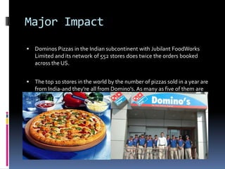 Major Impact
 Dominos Pizzas in the Indian subcontinent with Jubilant FoodWorks
Limited and its network of 552 stores does twice the orders booked
across the US.
 The top 10 stores in the world by the number of pizzas sold in a year are
from India-and they're all from Domino's. As many as five of them are
from Delhi NCR.
 