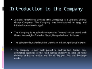 Introduction to the Company
 Jubilant FoodWorks Limited (the Company) is a Jubilant Bhartia
Group Company. The Company was incorporated in 1995 and
initiated operations in 1996.
 The Company & its subsidiary operates Domino’s Pizza brand with
the exclusive rights for India, Nepal, Bangladesh and Sri Lanka.
 The company launched Dunkin’ Donuts in India in April 2012 in Delhi.
 The company is now well poised to address two distinct non-
competing segments of the Food Service Industry in India the home
delivery of Pizza’s market and the all day part food and beverage
market.
 