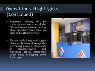 Operations Highlights
(Continued)
 Automatic delivery of raw
materials cuts out a lot of the
"back-of-store" activities letting
store operators focus more on
sales and customer service.
 The vertically integrated supply
chain lets Domino's leverage the
purchasing power of thousands
of company-owned and
franchised stores nationwide
which helps in keeping down
food costs.
 