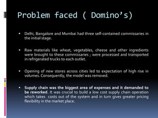 Problem faced ( Domino’s)
 Delhi, Bangalore and Mumbai had three self-contained commissaries in
the initial stage.
 Raw materials like wheat, vegetables, cheese and other ingredients
were brought to these commissaries ; were processed and transported
in refrigerated trucks to each outlet.
 Opening of new stores across cities led to expectation of high rise in
volumes. Consequently, the model was removed.
 Supply chain was the biggest area of expenses and it demanded to
be reworked. It was crucial to build a low cost supply chain operation
which takes costs out of the system and in turn gives greater pricing
flexibility in the market place.
 