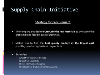 Supply Chain Initiative
Strategy for procurement
 The company decided to outsource the raw materials to overcome the
problem being faced in case of Domino’s.
 Motive was to find the best quality product at the lowest cost
possible, based on agricultural map of India.
 Examples:
 Wheat from Jalandhar(Punjab)
 Spices from South India
 Cheese from Karnal (Haryana)
 Tomatoes from Bhubaneshwar( Orissa) , etc.
 