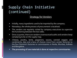 Supply Chain Initiative
(continued)
Strategy forVendors
 Initially, many ingredients used to be imported by the company.
 Nowadays, the whole process of procurement is localised.
 The vendors are regularly visited by company executives to supervise
the functioning between the two sides.
 Once a quarter, there are random unannounced audits and vendors keep
complying to be on the supply map.
 Cheese, poultry, lamb, pepperoni, sauces, canned veggies and
condiments, dips and a bevy of choices move from vendor factories to
the four Domino's factories or commissaries in Noida, Mumbai, Kolkata
and Bangalore.
 The processing of raw materials is done at respective commissaries.
 