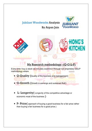 Jubilant Woodworks Analysis
By Arpan Jain
My Research methodology -(Q-G-L-P)
Every time I buy a stock we minutely examine it through our proprietary QGLP
methodology where
• Q-Quality (Quality of the business and management)
• G-Growth (Growth in earnings and sustained RoE)
• L- Longevity( Longevity of the competitive advantage or
economic moat of the business )
• P- Price( approach of buying a good business for a fair price rather
than buying a fair business for a good price.)
 
