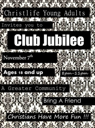 Christlife Young Adults 
Invites you to 
Club Jubilee 
November 7th 
Ages 18 and up 
8pm-11pm 
A Greater Community 
Bring A Friend 
Christians Have More Fun !!! 
