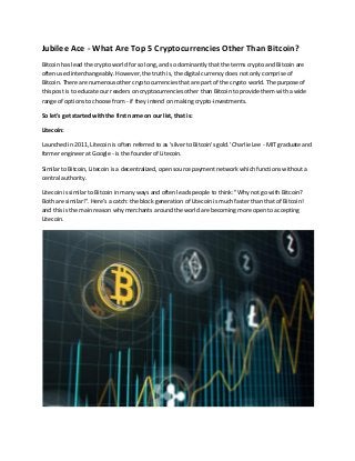 Jubilee Ace - What Are Top 5 Cryptocurrencies Other Than Bitcoin?
Bitcoin has lead the crypto world for so long, and so dominantly that the terms crypto and Bitcoin are
often used interchangeably. However, the truth is, the digital currency does not only comprise of
Bitcoin. There are numerous other crypto currencies that are part of the crypto world. The purpose of
this post is to educate our readers on cryptocurrencies other than Bitcoin to provide them with a wide
range of options to choose from - if they intend on making crypto-investments.
So let's get started with the first name on our list, that is:
Litecoin:
Launched in 2011, Litecoin is often referred to as 'silver to Bitcoin's gold.' Charlie Lee - MIT graduate and
former engineer at Google - is the founder of Litecoin.
Similar to Bitcoin, Litecoin is a decentralized, open source payment network which functions without a
central authority.
Litecoin is similar to Bitcoin in many ways and often leads people to think: "Why not go with Bitcoin?
Both are similar!". Here's a catch: the block generation of Litecoin is much faster than that of Bitcoin!
and this is the main reason why merchants around the world are becoming more open to accepting
Litecoin.
 