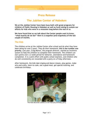 Press Release
              The Jubilee Center of Hoboken
We at the Jubilee Center have been busy both with great programs for
children of Public Housing in Hoboken as well as fund raising to sustain our
efforts for kids who were in a recession long before the rest of us.

We have found that as we talk about the Center people want to know,
“what exactly do we do?” Here is a snapshot (and snapshots) of the last
couple of months.

The Kids

The children arrive at the Jubilee Center after school and do what they have
been doing for over 5 years. They do their homework; this is the number one
priority. Last year, Craig Mainor, the program director, started an incentive
system to help the children to complete their homework. The children can
earn points over a 2 week period for behavior, attendance and homework
completion. It is a joint effort with public school teachers, and children who
do well consistently are rewarded with a party on a Friday afternoon.

After homework, the kids take singing and dance classes, play games, make
arts and crafts, learn to cook, eat a good meal, get special tutoring, and
celebrate birthdays.




               The kids decorate cookies at the February birthday party




                                     Page 1 of 3
 