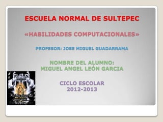 ESCUELA NORMAL DE SULTEPEC

«HABILIDADES COMPUTACIONALES»

  PROFESOR: JOSE MIGUEL GUADARRAMA


      NOMBRE DEL ALUMNO:
    MIGUEL ANGEL LEÓN GARCIA

          CICLO ESCOLAR
            2012-2013
 