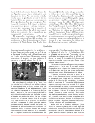 6
habita todavía el corazón humano. Como dijo
san Agustín, nuestro corazón está inquieto hasta
descansar en Dios. Pero en nuestra sociedad
resulta arduo al predicador evocar el destino
humano último que trasciende nuestras palabras.
Pocos predicadores hay que sean poetas. Con
todo, si la predicación de la palabra ha de flore-
cer, necesitamos poetas y artistas, cantantes y
músicos que mantengan viva la intuición de
nuestro destino último. La Iglesia tiene necesi-
dad de estos cantantes de lo trascendente que
nutran su vida y su predicación.
He preguntado a mucha gente cuál ha sido el
sermón más poderoso del siglo XX; un número sor-
prendente me ha dicho de inmediato que es el famo-
so discurso de Martin Luther King: I had a dream
[Tuve un sueño]. Esto fue mucho más que un manifies-
to político; evocó una visión escatológica de paz
universal, de “ese día en que todos los hijos de Dios,
hombres negros y hombres blancos, judíos y paga-
nos, protestantes y católicos, serán capaces de unir
sus manos y cantar las palabras del antiguo canto
espiritual negro: ¡Libres al fin! ¡Libres al fin! Gracias a
Dios Todopoderoso, ¡al fin somos libres!”. No fue
un sermón, pero infundió fuerza a miles de sermo-
nes. ¿Quién tiene hoy palabras que desvelen lo tras-
cendente? Especialmente después del 11 de septiem-
bre de 2001, en un mundo en peligro de desintegrar-
se, necesitamos poetas, cantantes de lo trascendente.
Necesitamos artistas que puedan conducirnos a la
frontera de lo que puede decirse. Sus palabras pue-
den alimentar y avivar nuestra predicación.
Conclusión
Hay una crisis de la predicación. No se debe solo a
lo aburrido que es con frecuencia mucho de lo que
se dice desde el púlpito en la celebración eucarísti-
ca. Es algo más profundo. Necesitamos renovar
enteramente el lenguaje con que hablamos de
nuestra fe, ya sea en la iglesia o fuera de ella.
He sugerido que la dinámica de la Última Cena
nos ofrece el modelo básico de una palabra poderosa.
Si nuestra predicación ha de ser potente, tiene que
encarnar la cadencia de ese acontecimiento. Sugerí
que había tres momentos en su dinamismo: Jesús se
acerca y acoge a los discípulos en su perplejidad, los
reúne en comunidad y tiende más allá de ese momen-
to presente a la plenitud del Reino. Hay una cadencia
en estos tres momentos, como el ritmo de la respira-
ción. Nos acercamos a las personas, nos reunimos
con ellas y tendemos al Reino, igual que nuestros
pulmones expiran, inspiran, expiran una y otra vez.
La historia de la humanidad es como el respirar. Los
momentos vitales de nuestra historia son siempre
como momentos de los pulmones de la humanidad.
En los orígenes, Dios infunde su aliento en los pul-
mones de Adán, Cristo luego exhala su último aliento
en el clímax de la salvación, y el Espíritu Santo al fin
es infundido en nosotros en Pentecostés. Nuestra
predicación será sacramental, eficaz, si refleja la ca-
dencia y el tempo de respiración de la humanidad,
reunir en comunión y dispersar, para darnos vida y
oxigenar nuestra sangre.
Estos tres momentos deben estar presentes en
nuestro anuncio. No se trata de que cada uno de
ellos esté presente cada vez que hablamos de nues-
tra fe. Pero cada uno tiene que ocupar un lugar en
la predicación íntegra del evangelio por la Iglesia.
El primer momento, acercarse y acoger a la
gente en sus dudas y preguntas, plantea actualmen-
te un desafío más radical que en cualquier otra
época de la historia del cristianismo occidental
desde la conversión de Constantino. El lenguaje de
nuestros contemporáneos y el lenguaje de la Iglesia
se han distanciado, se hallan lejos uno de otro. Hay
una suerte de incomprensión mutua. Es una fisura
que atraviesa a cada uno de nosotros, puesto que
somos cristianos y somos hombres y mujeres de
hoy. Debemos exponernos a estas dudas y pregun-
tas. Debemos dejar que socaven un manejo aco-
modadizo de la verdad. Hemos de arriesgarnos a
quedar perplejos y a pedir a Dios que nos ilumine.
Predicar comienza por guardar silencio.
Señalé que, en el segundo momento, Jesús
reunió en comunión por decir la verdad. Aquí nos
enfrentamos a una clase diferente de desafío, que
proviene no sólo de la sociedad sino también de la
Iglesia. Tenemos mucho temor de decir las cosas
 