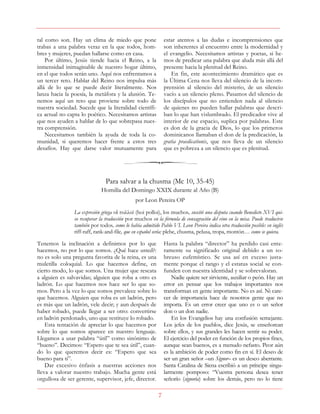 7
tal como son. Hay un clima de miedo que pone
trabas a una palabra veraz en la que todos, hom-
bres y mujeres, puedan hallarse como en casa.
Por último, Jesús tiende hacia el Reino, a la
inmensidad inimaginable de nuestro hogar último,
en el que todos serán uno. Aquí nos enfrentamos a
un tercer reto. Hablar del Reino nos impulsa más
allá de lo que se puede decir literalmente. Nos
lanza hacia la poesía, la metáfora y la alusión. Te-
nemos aquí un reto que proviene sobre todo de
nuestra sociedad. Sucede que la literalidad científi-
ca actual no capta lo poético. Necesitamos artistas
que nos ayuden a hablar de lo que sobrepasa nues-
tra comprensión.
Necesitamos también la ayuda de toda la co-
munidad, si queremos hacer frente a estos tres
desafíos. Hay que darse valor mutuamente para
estar atentos a las dudas e incomprensiones que
son inherentes al encuentro entre la modernidad y
el evangelio. Necesitamos artistas y poetas, si he-
mos de predicar una palabra que aluda más allá del
presente hacia la plenitud del Reino.
En fin, este acontecimiento dramático que es
la Última Cena nos lleva del silencio de la incom-
prensión al silencio del misterio, de un silencio
vacío a un silencio pleno. Pasamos del silencio de
los discípulos que no entienden nada al silencio
de quienes no pueden hallar palabras que descri-
ban lo que han vislumbrado. El predicador vive al
interior de ese espacio, suplica por palabras. Este
es don de la gracia de Dios, lo que los primeros
dominicanos llamaban el don de la predicación, la
gratia praedicationis, que nos lleva de un silencio
que es pobreza a un silencio que es plenitud.
Para salvar a la chusma (Mc 10, 35-45)
Homilía del Domingo XXIX durante al Año (B)
por Leon Pereira OP
La expresión griega οἱ πολλοί (hoi polloi), los muchos, suscitó una disputa cuando Benedicto XVI qui-
so recuperar la traducción por muchos en la fórmula de consagración del vino en la misa. Puede traducirse
también por todos, como lo había admitido Pablo VI. Leon Pereira indica otra traducción posible: en inglés
riff-raff, rank-and-file, que en español sería: plebe, chusma, pelusa, tropa, montón… como se quiera.
Tenemos la inclinación a definimos por lo que
hacemos, no por lo que somos. ¿Qué hace usted?:
no es solo una pregunta favorita de la reina, es una
muletilla coloquial. Lo que hacemos define, en
cierto modo, lo que somos. Una mujer que rescata
a alguien es salvavidas; alguien que roba a otro es
ladrón. Lo que hacemos nos hace ser lo que so-
mos. Pero a la vez lo que somos prevalece sobre lo
que hacemos. Alguien que roba es un ladrón, pero
es más que un ladrón, vele decir; y aun después de
haber robado, puede llegar a ser otro: convertirse
en ladrón perdonado, uno que restituye lo robado.
Esta tentación de apreciar lo que hacemos por
sobre lo que somos aparece en nuestro lenguaje.
Llegamos a usar palabra “útil” como sinónimo de
“bueno”. Decimos: “Espero que te sea útil”, cuan-
do lo que queremos decir es: “Espero que sea
bueno para ti”.
Dar excesivo énfasis a nuestras acciones nos
lleva a valorar nuestro trabajo. Mucha gente está
orgullosa de ser gerente, supervisor, jefe, director.
Hasta la palabra “director” ha perdido casi ente-
ramente su significado original debido a un so-
breuso eufemístico. Se usa así en exceso justa-
mente porque el rango y el estatus social se con-
funden con nuestra identidad y se sobrevaloran.
Nadie quiere ser sirviente, auxiliar o peón. Hay un
error en pensar que los trabajos importantes nos
transforman en gente importante. No es así. Ni care-
cer de importancia hace de nosotros gente que no
importa. Es un error creer que uno es o un señor
don o un don nadie.
En los Evangelios hay una confusión semejante.
Los jefes de los pueblos, dice Jesús, se enseñorean
sobre ellos, y sus grandes les hacen sentir su poder.
El ejercicio del poder en función de los propios fines,
aunque sean buenos, es a menudo nefasto. Peor aún
es la ambición de poder como fin en sí. El deseo de
ser un gran señor –un Signor– es un deseo aberrante.
Santa Catalina de Siena escribió a un príncipe singu-
larmente pomposo: “Vuestra persona desea tener
señorío (signoria) sobre los demás, pero no lo tiene
 
