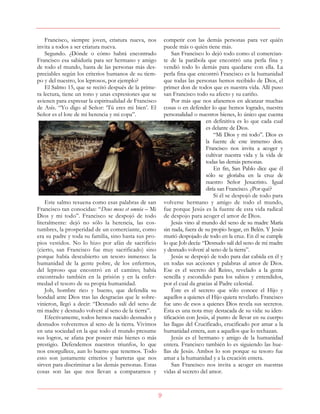 9
Francisco, siempre joven, criatura nueva, nos
invita a todos a ser criatura nueva.
Segundo. ¿Dónde o cómo habrá encontrado
Francisco esa sabiduría para ser hermano y amigo
de todo el mundo, hasta de las personas más des-
preciables según los criterios humanos de su tiem-
po y del nuestro, los leprosos, por ejemplo?
El Salmo 15, que se recitó después de la prime-
ra lectura, tiene un tono y unas expresiones que se
avienen para expresar la espiritualidad de Francisco
de Asís. “Yo digo al Señor: ‘Tú eres mi bien’. El
Señor es el lote de mi herencia y mi copa”.
Este salmo resuena como esas palabras de san
Francisco tan conocidas: “Deus meus et omnia – Mi
Dios y mi todo”. Francisco se despojó de todo
literalmente: dejó no sólo la herencia, las cos-
tumbres, la prosperidad de un comerciante, como
era su padre y toda su familia, sino hasta sus pro-
pios vestidos. No lo hizo por afán de sacrificio
(cierto, san Francisco fue muy sacrificado) sino
porque había descubierto un tesoro inmenso: la
humanidad de la gente pobre, de los enfermos,
del leproso que encontró en el camino; había
encontrado también en la prisión y en la enfer-
medad el tesoro de su propia humanidad.
Job, hombre rico y bueno, que defendía su
bondad ante Dios tras las desgracias que le sobre-
vinieron, llegó a decir: “Desnudo salí del seno de
mi madre y desnudo volveré al seno de la tierra”.
Efectivamente, todos hemos nacido desnudos y
desnudos volveremos al seno de la tierra. Vivimos
en una sociedad en la que todo el mundo presume
sus logros, se afana por poseer más bienes o más
prestigio. Defendemos nuestros triunfos, lo que
nos enorgullece, aun lo bueno que tenemos. Todo
esto son justamente criterios y barreras que nos
sirven para discriminar a las demás personas. Estas
cosas son las que nos llevan a compararnos y
competir con las demás personas para ver quién
puede más o quién tiene más.
San Francisco lo dejó todo como el comercian-
te de la parábola que encontró una perla fina y
vendió todo lo demás para quedarse con ella. La
perla fina que encontró Francisco es la humanidad
que todas las personas hemos recibido de Dios, el
primer don de todos que es nuestra vida. Allí puso
san Francisco todo su afecto y su cariño.
Por más que nos afanemos en alcanzar muchas
cosas o en defender lo que hemos logrado, nuestra
personalidad o nuestros bienes, lo único que cuenta
en definitiva es lo que cada cual
es delante de Dios.
“Mi Dios y mi todo”. Dios es
la fuente de este inmenso don.
Francisco nos invita a acoger y
cultivar nuestra vida y la vida de
todas las demás personas.
En fin, San Pablo dice que él
sólo se gloriaba en la cruz de
nuestro Señor Jesucristo. Igual
diría san Francisco. ¿Por qué?
Si él se despojó de todo para
volverse hermano y amigo de todo el mundo,
fue porque Jesús es la fuente de esta vida radical
de despojo para acoger el amor de Dios.
Jesús vino al mundo del seno de su madre María
sin nada, fuera de su propio hogar, en Belén. Y Jesús
murió despojado de todo en la cruz. En él se cumple
lo que Job decía: “Desnudo salí del seno de mi madre
y desnudo volveré al seno de la tierra”.
Jesús se despojó de todo para dar cabida en él y
en todas sus acciones y palabras al amor de Dios.
Ese es el secreto del Reino, revelado a la gente
sencilla y escondido para los sabios y entendidos,
por el cual da gracias al Padre celestial.
Éste es el secreto que sólo conoce el Hijo y
aquellos a quienes el Hijo quiera revelarlo. Francisco
fue uno de esos a quienes Dios revela sus secretos.
Ésta es una nota muy destacada de su vida: su iden-
tificación con Jesús, al punto de llevar en su cuerpo
las llagas del Crucificado, crucificado por amar a la
humanidad entera, aun a aquellos que lo rechazan.
Jesús es el hermano y amigo de la humanidad
entera. Francisco también lo es siguiendo las hue-
llas de Jesús. Ambos lo son porque su tesoro fue
amar a la humanidad y a la creación entera.
San Francisco nos invita a acoger en nuestras
vidas al secreto del amor.
 