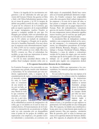 3
Frente a la tragedia de los movimientos mi-
gratorios y de las solicitudes de asilo que pro-
vienen del Cercano Oriente (las guerras en Siria
e Irak) y del África Subsahariana (guerras, mise-
ria en zonas de guerra...), la UE es incapaz de
definir una política común de asilo y migración.
A pesar de los esfuerzos de la Comisión, que
pide un reparto equitativo de la responsabilidad
de acoger inmigrantes, muchos Estados se
oponen a cualquier medida de este tipo. En
Hungría, por ejemplo, hubo un referéndum que
se formuló en estos términos: «¿Permitirá usted
que la UE solicite un traslado de ciudadanos
que no son húngaros a Hungría sin la aproba-
ción de la Asamblea Nacional?». Era muy obvio
que la respuesta sería abrumadoramente negati-
va. Sólo el 45% de los votantes registrados vo-
taron y el 40% emitió un voto válido. De estos,
98.32% votaron no. Pero el referéndum fue
inválido, ya que tenía que representar al menos
el 50% del padrón de inscritos.
La UE no tiene autoridad directa sobre la
política fiscal (cualquier decisión sobre esto se
halla sujeta a la unanimidad). Desde hace varios
años en el mundo globalizado altamente compe-
titivo, los Estados europeos han emprendido
entre ellos una guerra fiscal: reducir impuestos a
las empresas y al costo de la mano de obra, se
han puesto a competir entre ellos. Las compa-
ñías multinacionales casi no pagan impuestos en
Europa. Parte del endeudamiento sumamente
gravoso de muchos Estados es resultado directo
de esta competencia: menor tributación significa
menos recursos, por lo cual hay que pedir pres-
tado para que el Estado siga funcionando.
La circulación libre de trabajadores conduce
también a una competencia desleal: en los secto-
res del transporte y la construcción principal-
mente, los trabajadores procedentes de Europa
central (Polonia, Rumania, Hungría...) vienen a
trabajar a Europa Occidental (Francia, Bélgica,
Alemania...) a tasas de salarios y cotizaciones
sociales de los países de origen, que son mucho
más bajas que las de los países a los que vienen a
trabajar: no es posible actualmente ningún
acuerdo para regular esta competencia desleal.
2. Un aparato burocrático distante de los ciudadanos
La Comisión Europea se ha convertido en una
maquinaria muy pesada, mucho más laberíntica
y burocrática. Se ha caracterizado por una ten-
dencia reglamentarlo todo, a ocuparse de la
estandarización de reglas y normas para facilitar
el mercado común.
Es más, la Comi-
sión es consciente
de una tensión en-
tre, por un lado, un
enfoque capitalista
muy liberal en todo
lo que concierne al
mercado, el comer-
cio, etc. y, por otro,
una visión positiva
de la solidaridad en asuntos de inmigración o de
exilio, que es un ámbito en el cual no tiene au-
toridad efectiva. El funcionamiento de la Comi-
sión y la orientación de sus posiciones se hallan
cada vez más marcadas por un desequilibrio
entre el poder de los grupos de cabildeo, que
representan a las empresas y los grandes secto-
res industriales y comerciales, en contraste con
las distintas ONGs que representan a los con-
sumidores, los intereses propiamente sociales o
culturales, etc.
En casi todos los países, hay una ruptura en la
comunicación y la confianza entre los ciudadanos
y las instituciones
europeas. Los ciu-
dadanos se sienten
frustrados porque
tienen la impresión
de que la maquina-
ria europea decide
por ellos sin tener-
los en cuenta, que
impone reglas y
normas que no
vienen al caso, y no perciben en qué aspectos su
pertenencia a la Unión podría ser una ventaja para
ellos. Por supuesto, ha habido una contribución a
la paz, pero esto es vieja historia (para muchos un
pasado remoto). Hay, por supuesto, circulación
libre de personas, pero se teme la amenaza que
viene con la apertura interna de fronteras (Schen-
gen). Por supuesto, la adopción del euro facilita
 