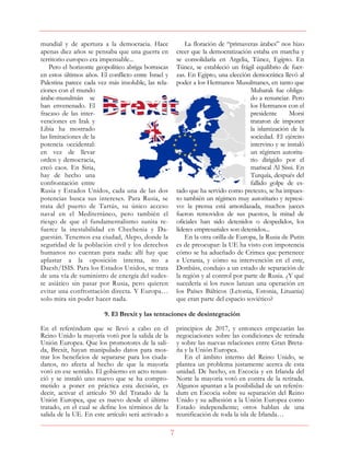 7
mundial y de apertura a la democracia. Hace
apenas diez años se pensaba que una guerra en
territorio europeo era impensable...
Pero el horizonte geopolítico abriga borrascas
en estos últimos años. El conflicto entre Israel y
Palestina parece cada vez más insoluble, las rela-
ciones con el mundo
árabe-musulmán se
han envenenado. El
fracaso de las inter-
venciones en Irak y
Libia ha mostrado
las limitaciones de la
potencia occidental:
en vez de llevar
orden y democracia,
creó caos. En Siria,
hay de hecho una
confrontación entre
Rusia y Estados Unidos, cada una de las dos
potencias busca sus intereses. Para Rusia, se
trata del puerto de Tartús, su único acceso
naval en el Mediterráneo, pero también el
riesgo de que el fundamentalismo sunita re-
fuerce la inestabilidad en Chechenia y Da-
guestán. Tenemos esa ciudad, Alepo, donde la
seguridad de la población civil y los derechos
humanos no cuentan para nada: allí hay que
aplastar a la oposición interna, no a
Daesh/ISIS. Para los Estados Unidos, se trata
de una vía de suministro de energía del sudes-
te asiático sin pasar por Rusia, pero quieren
evitar una confrontación directa. Y Europa…
solo mira sin poder hacer nada.
La floración de “primaveras árabes” nos hizo
creer que la democratización estaba en marcha y
se consolidaría en Argelia, Túnez, Egipto. En
Túnez, se estableció un frágil equilibrio de fuer-
zas. En Egipto, una elección democrática llevó al
poder a los Hermanos Musulmanes, en tanto que
Mubarak fue obliga-
do a renunciar. Pero
los Hermanos con el
presidente Morsi
trataron de imponer
la islamización de la
sociedad. El ejército
intervino y se instaló
un régimen autorita-
rio dirigido por el
mariscal Al Sissi. En
Turquía, después del
fallido golpe de es-
tado que ha servido como pretexto, se ha impues-
to también un régimen muy autoritario y represi-
vo: la prensa está amordazada, muchos jueces
fueron removidos de sus puestos, la mitad de
oficiales han sido detenidos o despedidos, los
líderes empresariales son detenidos...
En la otra orilla de Europa, la Rusia de Putin
es de preocupar: la UE ha visto con impotencia
cómo se ha adueñado de Crimea que pertenece
a Ucrania, y cómo su intervención en el este,
Donbáss, condujo a un estado de separación de
la región y al control por parte de Rusia. ¿Y qué
sucedería si los rusos lanzan una operación en
los Países Bálticos (Letonia, Estonia, Lituania)
que eran parte del espacio soviético?
9. El Brexit y las tentaciones de desintegración
En el referéndum que se llevó a cabo en el
Reino Unido la mayoría votó por la salida de la
Unión Europea. Que los promotores de la sali-
da, Brexit, hayan manipulado datos para mos-
trar los beneficios de separarse para los ciuda-
danos, no afecta al hecho de que la mayoría
votó en ese sentido. El gobierno en acto renun-
ció y se instaló uno nuevo que se ha compro-
metido a poner en práctica esta decisión, es
decir, activar el artículo 50 del Tratado de la
Unión Europea, que es nuevo desde el último
tratado, en el cual se define los términos de la
salida de la UE. En este artículo será activado a
principios de 2017, y entonces empezarán las
negociaciones sobre las condiciones de retirada
y sobre las nuevas relaciones entre Gran Breta-
ña y la Unión Europea.
En el ámbito interno del Reino Unido, se
plantea un problema justamente acerca de esta
unidad. De hecho, en Escocia y en Irlanda del
Norte la mayoría votó en contra de la retirada.
Algunos apuntan a la posibilidad de un referén-
dum en Escocia sobre su separación del Reino
Unido y su adhesión a la Unión Europea como
Estado independiente; otros hablan de una
reunificación de toda la isla de Irlanda…
 