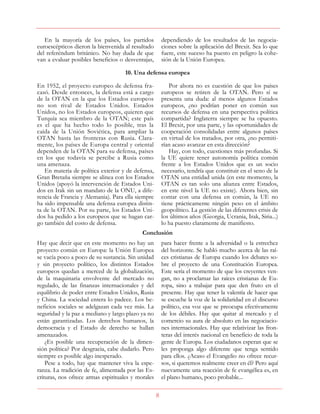 8
En la mayoría de los países, los partidos
euroescépticos dieron la bienvenida al resultado
del referéndum británico. No hay duda de que
van a evaluar posibles beneficios o desventajas,
dependiendo de los resultados de las negocia-
ciones sobre la aplicación del Brexit. Sea lo que
fuere, este suceso ha puesto en peligro la cohe-
sión de la Unión Europea.
10. Una defensa europea
En 1952, el proyecto europeo de defensa fra-
casó. Desde entonces, la defensa está a cargo
de la OTAN en la que los Estados europeos
no son rival de Estados Unidos. Estados
Unidos, no los Estados europeos, quieren que
Turquía sea miembro de la OTAN; este país
es el que ha hecho todo lo posible, tras la
caída de la Unión Soviética, para ampliar la
OTAN hasta las fronteras con Rusia. Clara-
mente, los países de Europa central y oriental
dependen de la OTAN para su defensa, países
en los que todavía se percibe a Rusia como
una amenaza.
En materia de política exterior y de defensa,
Gran Bretaña siempre se alinea con los Estados
Unidos (apoyó la intervención de Estados Uni-
dos en Irak sin un mandato de la ONU, a dife-
rencia de Francia y Alemania). Para ella siempre
ha sido impensable una defensa europea distin-
ta de la OTAN. Por su parte, los Estados Uni-
dos ha pedido a los europeos que se hagan car-
go también del costo de defensa.
Por ahora no es cuestión de que los países
europeos se retiren de la OTAN. Pero sí se
presenta una duda: al menos algunos Estados
europeos, ¿no podrían poner en común sus
recursos de defensa en una perspectiva política
compartida? Inglaterra siempre se ha opuesto.
El Brexit, por una parte, y las oportunidades de
cooperación consolidadas entre algunos países
en virtud de los tratados, por otra, ¿no permiti-
rían acaso avanzar en esta dirección?
Hay, con todo, cuestiones más profundas. Si
la UE quiere tener autonomía política común
frente a los Estados Unidos que es un socio
necesario, tendría que constituir en el seno de la
OTAN una entidad unida (en este momento, la
OTAN es tan solo una alianza entre Estados,
en este nivel la UE no existe). Ahora bien, sin
contar con una defensa en común, la UE no
tiene prácticamente ningún peso en el ámbito
geopolítico. La gestión de las diferentes crisis de
los últimos años (Georgia, Ucrania, Irak, Siria...)
lo ha puesto claramente de manifiesto.
Conclusión
Hay que decir que en este momento no hay un
proyecto común en Europa: la Unión Europea
se vacía poco a poco de su sustancia. Sin unidad
y sin proyecto político, los distintos Estados
europeos quedan a merced de la globalización,
de la maquinaria envolvente del mercado no
regulado, de las finanzas internacionales y del
equilibrio de poder entre Estados Unidos, Rusia
y China. La sociedad entera lo padece. Los be-
neficios sociales se adelgazan cada vez más. La
seguridad y la paz a mediano y largo plazo ya no
están garantizadas. Los derechos humanos, la
democracia y el Estado de derecho se hallan
amenazados.
¿Es posible una recuperación de la dimen-
sión política? Por desgracia, cabe dudarlo. Pero
siempre es posible algo inesperado.
Pese a todo, hay que mantener viva la espe-
ranza. La tradición de fe, alimentada por las Es-
crituras, nos ofrece armas espirituales y morales
para hacer frente a la adversidad o la estrechez
del horizonte. Se habló mucho acerca de las raí-
ces cristianas de Europa cuando los debates so-
bre el proyecto de una Constitución Europea.
Este sería el momento de que los creyentes ven-
gan, no a proclamar las raíces cristianas de Eu-
ropa, sino a trabajar para que den fruto en el
presente. Hay que tener la valentía de hacer que
se escuche la voz de la solidaridad en el discurso
político, esa voz que se preocupa efectivamente
de los débiles. Hay que quitar al mercado y el
comercio su aura de absoluto en las negociacio-
nes internacionales. Hay que relativizar las fron-
teras del interés nacional en beneficio de toda la
gente de Europa. Los ciudadanos esperan que se
les proponga algo diferente que tenga sentido
para ellos. ¿Acaso el Evangelio no ofrece recur-
sos, si queremos realmente creer en él? Pero aquí
nuevamente una reacción de fe evangélica es, en
el plano humano, poco probable...
 