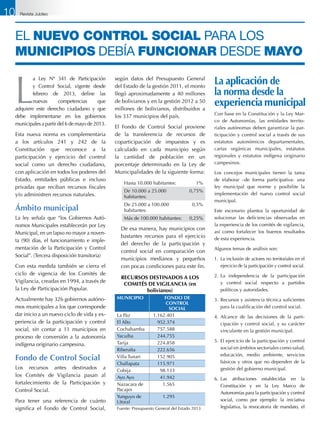 El nuevo control social para los
municipios debía funcionar desde mayo
L
a Ley Nº 341 de Participación
y Control Social, vigente desde
febrero de 2013, define las
nuevas competencias que
adquiere este derecho ciudadano y que
debe implementarse en los gobiernos
municipales a partir del 6 de mayo de 2013.
Esta nueva norma es complementaria
a los artículos 241 y 242 de la
Constitución que reconoce a la
participación y ejercicio del control
social como un derecho ciudadano,
con aplicación en todos los poderes del
Estado, entidades públicas e incluso
privadas que reciban recursos fiscales
y/o administren recursos naturales.
Ámbito municipal
La ley señala que “los Gobiernos Autó-
nomos Municipales establecerán por Ley
Municipal, en un lapso no mayor a noven-
ta (90) días, el funcionamiento e imple-
mentación de la Participación y Control
Social”. (Tercera disposición transitoria)
Con esta medida también se cierra el
ciclo de vigencia de los Comités de
Vigilancia, creadas en 1994, a través de
la Ley de Participación Popular.
Actualmente hay 326 gobiernos autóno-
mos municipales a los que corresponde
dar inicio a un nuevo ciclo de vida y ex-
periencia de la participación y control
social, sin contar a 11 municipios en
proceso de conversión a la autonomía
indígena originario campesina.
Fondo de Control Social
Los recursos antes destinados a
los Comités de Vigilancia pasan al
fortalecimiento de la Participación y
Control Social.
Para tener una referencia de cuánto
significa el Fondo de Control Social,
según datos del Presupuesto General
del Estado de la gestión 2011, el monto
llegó aproximadamente a 40 millones
de bolivianos y en la gestión 2012 a 50
millones de bolivianos, distribuidos a
los 337 municipios del país.
El Fondo de Control Social proviene
de la transferencia de recursos de
coparticipación de impuestos y es
calculado en cada municipio según
la cantidad de población en un
porcentaje determinado en la Ley de
Municipalidades de la siguiente forma:
Hasta 10.000 habitantes: 1%
De 10.000 a 25.000
habitantes:
0,75%
De 25.000 a 100.000
habitantes:
0,5%
Más de 100.000 habitantes: 0,25%
	 De esa manera, hay municipios con
bastantes recursos para el ejercicio
del derecho de la participación y
control social en comparación con
municipios medianos y pequeños
con pocas condiciones para este fin.
RECURSOS DESTINADOS A LOS
COMITÉS DE VIGILANCIA (en
bolivianos)
MUNICIPIO FONDO DE
CONTROL
SOCIAL
La Paz 1.162.401
El Alto 952.374
Cochabamba 757.588
Yacuiba 244.755
Tarija 224.858
Riberalta 222.656
Villa Tunari 152.905
Challapata 115.971
Cobija 98.133
Ayo Ayo 41.942
Nazacara de
Pacajes
1.565
Yunguyo de
Litoral
1.295
Fuente: Presupuesto General del Estado 2013
Con base en la Constitución y la Ley Mar-
co de Autonomías, las entidades territo-
riales autónomas deben garantizar la par-
ticipación y control social a través de sus
estatutos autonómicos departamentales,
cartas orgánicas municipales, estatutos
regionales y estatutos indígena originario
campesinos.
Los concejos municipales tienen la tarea
de elaborar –de forma participativa- una
ley municipal que norme y posibilite la
implementación del nuevo control social
municipal.
Este escenario plantea la oportunidad de
solucionar las deficiencias observadas en
la experiencia de los comités de vigilancia,
así como fortalecer los buenos resultados
de esta experiencia.
Algunos temas de análisis son:
1.	 La inclusión de actores no territoriales en el
ejercicio de la participación y control social.
2.	La independencia de la participación
y control social respecto a partidos
políticos y autoridades.
3.	Recursos y asistencia técnica suficientes
para la cualificación del control social.
4.	Alcance de las decisiones de la parti-
cipación y control social, y su carácter
vinculante en la gestión municipal.
5.	El ejercicio de la participación y control
social en ámbitos sectoriales como salud,
educación, medio ambiente, servicios
básicos y otros que no dependen de la
gestión del gobierno municipal.
6.	 Las atribuciones establecidas en la
Constitución y en la Ley Marco de
Autonomías para la participación y control
social, como por ejemplo: la iniciativa
legislativa, la revocatoria de mandato, el
La aplicación de
la norma desde la
experiencia municipal
10 Revista Jubileo
 