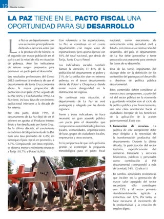 LA PAZ tiene en el pacto fiscal una
oportunidad para su DESARROLLO
L
a Paz es un departamento con
una economía principalmente
dedicada a servicios antes que
a la producción de bienes; es
el segundo con mayor población en el
país y casi la mitad de ella en situación
de pobreza. Ante los indicadores
de retraso surgen propuestas para
promover un pacto para el desarrollo.
Los resultados preliminares del Censo
2012 confirman la tendencia de que el
departamento de Santa Cruz concentra
ahora la mayor proporción de
población en el país (27%); seguido de
La Paz (26%) y Cochabamba (19%). La
Paz tiene, incluso, tasas de crecimiento
poblacional inferiores a la década de
los setenta.
Por otra parte, desde 1997, el
departamento de La Paz dejó de ser el
primero en aportar al Producto Interno
Bruto y fue desplazado por Santa Cruz.
En la última década, el crecimiento
económico del departamento de La Paz
tuvo una tasa promedio de 4,4%; en
tanto que el país creció, en promedio, a
4,7%. Comparando con otras regiones,
se observa menor crecimiento respecto
a Tarija (10,7%) y Potosí (6,9%).
Con referencia a las exportaciones,
La Paz se constituye en el cuarto
departamento con mayor valor de
exportaciones; pero aporta apenas con
10% del total nacional, por detrás de
Tarija, Santa Cruz y Potosí.
Los indicadores sociales también
llaman la atención. El 44% de la
población del departamento es pobre y
21% de la población vive en extrema
pobreza; es el tercer departamento
detrás de Potosí y Chuquisaca donde
existe mayor desigualdad en la
distribución del ingreso.
De continuar esta situación, el
departamento de La Paz se verá
postergado y relegado por las demás
regiones.
Frente a estos indicadores, se hace
necesario un gran acuerdo público
–un pacto para el desarrollo- que
comprometaaautoridadesdegobiernos
locales, comunidades, organizaciones
de base, grupos de ciudadanos locales,
empresarios y otros sectores.
En la perspectiva de que en la próxima
gestión se contemple la propuesta
metodológica para el pacto fiscal
nacional, como mecanismo de
concertación entre sociedad civil y
Estado, con miras a la construcción del
desarrollo, del país, el departamento
de La Paz debe aprovechar y tener
preparada una propuesta para construir
las bases de su desarrollo.
Una de las tareas importantes del
diálogo debe ser la definición de los
contenidos del pacto para el desarrollo
u objetivos de política pública
departamental.
Estos contenidos deben considerar al
menos cinco componentes, a partir del
rol del sector público en la economía
y guardando relación con el ciclo de
la política pública y su financiamiento,
con una clara orientación hacia el
ciudadano receptor de los beneficios
de la aplicación de la acción
gubernamental. Éstos son:
1.	Generación de recursos. La
política de este componente debe
estar dirigida a la necesidad de
la transformación productiva del
departamento. Durante la última
década, la participación del sector
terciario, específicamente del
comercio transporte y servicios
financieros, públicos y personales
como contribución al PIB
departamental correspondió a más
de la mitad, 54%. (Grafico 1)
	 En cambio, actividades económicas
que inciden en la generación de
mayor valor agregado del sector
secundario sólo contribuyen
con 15% y el sector primario
–fundamentalmente agrícola y
extractivo- con 12%. Por tanto, se
hace necesario el incremento de
la productividad y la creación de
empleo digno.
12 Revista Jubileo
 