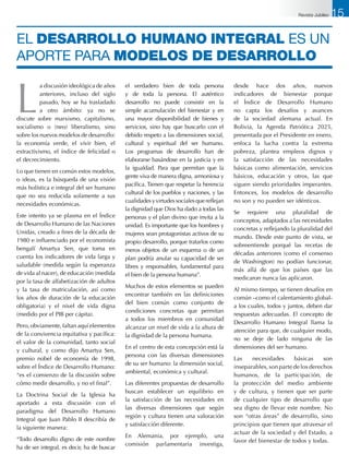 L
a discusión ideológica de años
anteriores, incluso del siglo
pasado, hoy se ha trasladado
a otro ámbito: ya no se
discute sobre marxismo, capitalismo,
socialismo o (neo) liberalismo, sino
sobre los nuevos modelos de desarrollo:
la economía verde, el vivir bien, el
extractivismo, el índice de felicidad o
el decrecimiento.
Lo que tienen en común estos modelos,
o ideas, es la búsqueda de una visión
más holística e integral del ser humano
que no sea reducida solamente a sus
necesidades económicas.
Este intento ya se plasma en el Índice
de Desarrollo Humano de las Naciones
Unidas, creado a fines de la década de
1980 e influenciado por el economista
bengalí Amartya Sen, que toma en
cuenta los indicadores de vida larga y
saludable (medida según la esperanza
de vida al nacer), de educación (medida
por la tasa de alfabetización de adultos
y la tasa de matriculación, así como
los años de duración de la educación
obligatoria) y el nivel de vida digna
(medido por el PIB per cápita).
Pero, obviamente, faltan aquí elementos
de la convivencia equitativa y pacífica:
el valor de la comunidad, tanto social
y cultural, y como dijo Amartya Sen,
premio nobel de economía de 1998,
sobre el Índice de Desarrollo Humano:
“es el comienzo de la discusión sobre
cómo medir desarrollo, y no el final”.
La Doctrina Social de la Iglesia ha
aportado a esta discusión con el
paradigma del Desarrollo Humano
Integral que Juan Pablo II describía de
la siguiente manera:
“Todo desarrollo digno de este nombre
ha de ser integral, es decir, ha de buscar
el verdadero bien de toda persona
y de toda la persona. El auténtico
desarrollo no puede consistir en la
simple acumulación del bienestar y en
una mayor disponibilidad de bienes y
servicios, sino hay que buscarlo con el
debido respeto a las dimensiones social,
cultural y espiritual del ser humano.
Los programas de desarrollo han de
elaborarse basándose en la justicia y en
la igualdad. Para que permitan que la
gente viva de manera digna, armoniosa y
pacífica. Tienen que respetar la herencia
cultural de los pueblos y naciones, y las
cualidadesyvirtudessocialesquereflejan
la dignidad que Dios ha dado a todas las
personas y el plan divino que invita a la
unidad. Es importante que los hombres y
mujeres sean protagonistas activos de su
propio desarrollo, porque tratarlos como
meros objetos de un esquema o de un
plan podría anular su capacidad de ser
libres y responsables, fundamental para
el bien de la persona humana”.
Muchos de estos elementos se pueden
encontrar también en las definiciones
del bien común como conjunto de
condiciones concretas que permitan
a todos los miembros en comunidad
alcanzar un nivel de vida a la altura de
la dignidad de la persona humana.
En el centro de esta concepción está la
persona con las diversas dimensiones
de su ser humano: la dimensión social,
ambiental, económica y cultural.
Las diferentes propuestas de desarrollo
buscan establecer un equilibrio en
la satisfacción de las necesidades en
las diversas dimensiones que según
región y cultura tienen una valoración
y satisfacción diferente.
En Alemania, por ejemplo, una
comisión parlamentaria investiga,
desde hace dos años, nuevos
indicadores de bienestar porque
el Índice de Desarrollo Humano
no capta los desafíos y avances
de la sociedad alemana actual. En
Bolivia, la Agenda Patriótica 2025,
presentada por el Presidente en enero,
enfoca la lucha contra la extrema
pobreza, plantea empleos dignos y
la satisfacción de las necesidades
básicas como alimentación, servicios
básicos, educación y otros, las que
siguen siendo prioridades imperantes.
Entonces, los modelos de desarrollo
no son y no pueden ser idénticos.
Se requiere una pluralidad de
conceptos, adaptados a las necesidades
concretas y reflejando la pluralidad del
mundo. Desde este punto de vista, se
sobreentiende porqué las recetas de
décadas anteriores (como el consenso
de Washington) no podían funcionar,
más allá de que los países que las
medicaron nunca las aplicaron.
Al mismo tiempo, se tienen desafíos en
común –como el calentamiento global-
a los cuales, todos y juntos, deben dar
respuestas adecuadas. El concepto de
Desarrollo Humano Integral llama la
atención para que, de cualquier modo,
no se deje de lado ninguna de las
dimensiones del ser humano.
Las necesidades básicas son
inseparables, son parte de los derechos
humanos, de la participación, de
la protección del medio ambiente
y de cultura, y tienen que ser parte
de cualquier tipo de desarrollo que
sea digno de llevar este nombre. No
son “otras áreas” de desarrollo, sino
principios que tienen que atravesar el
actuar de la sociedad y del Estado, a
favor del bienestar de todos y todas.
el Desarrollo Humano Integral es un
aporte para modelos de desarrollo
Revista Jubileo 15
 