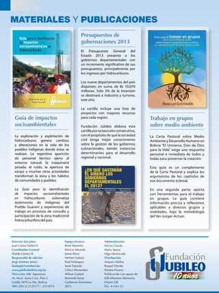 Director Ejecutivo:
Juan Carlos Núñez V.
Coordinador General
Waldo Gómez R.
Responsable de edición:
Jorge Jiménez Jemio
fundajub@entelnet.bo
www.jubileobolivia.org.bo
Dirección: Edif. Esperanza,
Av. Mcal. Santa Cruz, Piso 2
Casilla 5870 La Paz, Bolivia
Telf: (591-2) 2125177 – 2311074
Equipo técnico:
René Martínez
Patricia Miranda
Jaime Pérez
Herbert Irahola
Raúl Velásquez
Irene Tokarski
Célica Hernández
Wilson Gisbert
Bernarda Sarue
Guillermo Zamorano
2013
Administración:
Mirian Clavijo
María Apaza
Olga Machicado
Distribución:
Amparo Mallea
Raquel Ortuño
Pamela Pizarro
Publicación con apoyo de
KZE-Misereor Alemania,
Oxfam GB
D.L. 4-3-61-12
Presupuestos de
gobernaciones 2013
El Presupuesto General del
Estado 2013 presenta a los
gobiernos departamentales con
un incremento significativo de sus
presupuestos, principalmente por
los ingresos por hidrocarburos.
Los nueve departamentos del país
disponen, en suma, de Bs 10.070
millones. Sólo 3% de la inversión
se destinará a industria y turismo,
este año.
La cartilla incluye una lista de
proyectos con mayores recursos
para cada región.
Fundación Jubileo elabora esta
cartillaporoctavoañoconsecutivo,
con el propósito de que la sociedad
civil tenga mejor conocimiento
sobre la gestión de los gobiernos
subnacionales, siendo instancias
determinantes para el desarrollo
regional y nacional.
Trabajo en grupos
sobre medio ambiente
La Carta Pastoral sobre Medio
Ambiente y Desarrollo Humano en
Bolivia “El Universo, Don de Dios
para la Vida” exige una respuesta
personal e inmediata de todos y
todas para preservar la creación.
Esta guía es un complemento
de la Carta Pastoral y explica los
argumentos de los capítulos de
ese documento eclesial.
En una segunda parte, aporta
con herramientas para el trabajo
en grupos. La guía contiene
información precisa y reflexiones
aplicables a diversos grupos y
realidades, bajo la metodología
del Ver-Juzgar-Actuar.
Guía de impactos
socioambientales
La exploración y explotación de
hidrocarburos genera cambios
y alteraciones en la vida de los
pueblos indígenas donde éstas se
realizan. La repentina aparición
de personal técnico ajeno al
entorno natural, la maquinaria
pesada, el ruido, la apertura de
zanjas y muchas otras actividades
transforman la zona y los hábitos
de comunidades y pueblos.
La Guía para la identificación
de impactos socioambientales
en hidrocarburos sistematiza
testimonios de indígenas del
Pueblo Guaraní y experiencias de
trabajo en procesos de consulta y
participación de la zona tradicional
hidrocarburífera del país.
Materiales y publicaciones
 