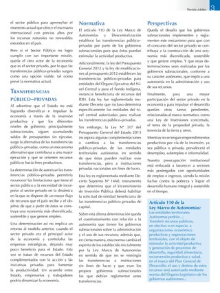 el sector público para aprovechar el
momento actual que ofrece el escenario
internacional con precios altos por
los recursos naturales no renovables
extraídos en el país.
Pero si el Sector Público no logra
cumplir con tan importante misión,
queda el otro actor de la economía
que es el sector privado, por lo que las
transferencias público–privadas surgen
como una opción viable, tal como
prevé la normativa actual.
Transferencias
público–privadas
Al advertirse que el Estado no está
logrando diversificar e impulsar la
economía a través de la inversión
productiva y que los diferentes
niveles de gobierno, principalmente
subnacionales, siguen acumulando
saldos de presupuestos sin ejecutar,
surge la alternativa de las transferencias
público–privadas, como un mecanismo
alternativo que contribuya a una mayor
ejecución y que se orienten recursos
públicos hacia fines productivos.
La determinación de autorizar las trans-
ferencias público–privadas permitiría
reconocer las limitaciones que tiene el
sector público y la necesidad de incor-
porar al sector privado en la dinámica
en la que se dispone de un mayor flujo
de recursos que el país recibe y el ob-
jetivo de que a partir de éstos se cons-
truya una economía más diversificada,
sostenible y que genere empleo.
Una determinación así no implica un
retorno al modelo anterior, cuando el
sector privado era el principal actor
de la economía y controlaba las
empresas estratégicas, dejando muy
poco beneficio para el Estado. Esta
vez se tratan de recursos del Estado
complementados con la acción y las
iniciativas privadas para fomentar
la productividad. Un acuerdo entre
Estado, empresarios y trabajadores
podría dinamizar la economía.
Normativa
El artículo 110 de la Ley Marco de
Autonomías y Descentralización
establece las transferencias público–
privadas por parte de los gobiernos
subnacionales para que éstos puedan
estimular la actividad productiva.
Adicionalmente, la ley del Presupuesto
General 2012 y la ley de modificacio-
nes al presupuesto 2012 establecen las
transferencias público–privadas para
entidades del Órgano Ejecutivo del Ni-
vel Central y para el Fondo Indígena,
instancia beneficiaria de recursos del
IDH. Esta ley fue reglamentada me-
diante Decreto que incluso determina
específicamente las entidades del ni-
vel central autorizadas para realizar
las transferencias público–privadas.
Sin embargo, la Ley Nº 317 del
Presupuesto General del Estado 2013
incorpora algunas complementaciones
o cambios a las transferencias
público–privadas de las entidades
territoriales autónomas en sentido
de que éstas pueden realizar esas
transferencias, pero a instituciones
privadas nacionales sin fines de lucro.
Esta ley es reglamentada mediante De-
creto Supremo Nº 1460, instrumento
que determina que el Viceministerio
de Inversión Pública deberá habilitar
la solicitud de entidad beneficiaria de
las transferencias público–privadas de
capital.
Sobre esta última determinación queda
el cuestionamiento con relación a la
autonomía que tienen los gobiernos
subnacionales sobre la administración
y el uso de sus recursos; además que,
en cierta manera, esta norma cambia el
espíritu de los establecido inicialmente
por la Ley Marco de Autonomías
en sentido de que no se restringía
las transferencias a instituciones
sin fines de lucro y que eran los
propios gobiernos subnacionales
los que debían reglamentar estas
transferencias.
Perspectivas
Queda el desafío que los gobiernos
subnacionales implementen y regla-
menten este mecanismo para que con
el concurso del sector privado se con-
tribuya a la construcción de una eco-
nomía más diversificada, sostenible
y que genere empleo. Y que estas de-
terminaciones sean realizadas por los
gobiernos subnacionales, conforme a
su carácter autónomo, que implica una
autonomía en la administración y uso
de sus recursos.
Finalmente, para una mayor
participación del sector privado en la
economía y para impulsar el desarrollo
quedan otras tareas pendientes,
relacionadas al marco normativo, como
una Ley de Inversiones concertada,
el tema de la propiedad privada, la
tenencia de la tierra y otros.
Mientras no se tengan emprendimientos
productivos por vía de la inversión, ya
sea pública o privada, prevalecerá el
desempleo, subempleo e informalidad.
Nuestra preocupación institucional
está enfocada a favorecer a sectores
más postergados con oportunidades
de empleo e ingresos, siendo la misión
luchar contra la pobreza y lograr el
desarrollo humano integral y sostenible
en el tiempo.
Artículo 110 de la
Ley Marco de Autonomías:
Las entidades territoriales
Autónomas podrán...:
Transferir recursos públicos,
en efectivo o en especie, a
organizaciones económico
productivas y organizaciones
territoriales, con el objeto de
estimular la actividad productiva
y generación de proyectos de
desarrollo, seguridad alimentaria,
reconversión productiva y salud,
en el marco del Plan General de
Desarrollo; el uso y destino de estos
recursos será autorizado mediante
norma del Órgano Legislativo de los
gobiernos autónomos...
3Revista Jubileo
 