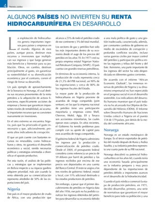 L
a explotación de hidrocarbu-
ros genera importantes ingre-
sos para países y empresas en
el mundo. Algunos de esos
países, aunque pocos, destinan esos
recursos a inversiones que multipli-
can sus ingresos y que luego generan
más beneficios y bienestar para su po-
blación. Otros, en cambio, destinan
principalmente al gasto, sin garantizar
su sostenibilidad ni su diversificación
económica; por el contrario, corren el
riesgo de frenar su desarrollo.
Un país ejemplo de aprovechamiento
de la bonanza es Noruega, el cual desti-
na sus recursos provenientes de la renta
petrolera a la adquisición de activos fi-
nancieros, específicamente acciones de
empresas y bonos que garanticen impor-
tantes niveles de rentabilidad, así acumu-
la importantes recursos que se convierten
nuevamente en inversiones.
En el otro extremo se encuentra Nige-
ria, país que ha priorizado el gasto in-
necesario y que, adicionalmente, pre-
senta altos indicadores de corrupción.
El que un país cuente con bastantes re-
cursos no renovables, como hidrocar-
buros y otros, no garantiza el desarrollo
económico y social, siendo necesarias
políticas y estrategias orientadas a diver-
sificar el aparato productivo.
Por esta razón, el análisis de las políti-
cas y estrategias que se implementan
en Bolivia respecto a su riqueza gasífera
adquiere prioridad, más aún cuando la
renta obtenida por su comercialización
representa alrededor de 50% de las ex-
portaciones del país.
Nigeria
Este país es el mayor productor de crudo
de África, con una producción que
alcanza a 25% de todo el petróleo crudo
de ese continente y 3% del total mundial.
Los sectores de gas y petróleo han sido
los más importantes dentro de su eco-
nomía desde el auge de los precios del
petróleo en los años 70. En 1977 creó su
propia empresa estatal Nigerian Natio-
nal Petroleum Company (NNPC). El país
cuenta con grandes reservas petrolíferas.
En términos de su economía interna, la
producción de crudo representa cerca
de 21,5% del PIB nacional, un 90% de
las exportaciones y cerca de 80% de
los ingresos fiscales del Estado.
La mayor parte de la producción de
hidrocarburos en Nigeria proviene de
acuerdos de riesgo compartido (joint
venture), en las que la empresa nacional
de petróleo tiene una participación
mayoritaria y empresas como Shell,
Chevron, Mobil, Agip, Elf y Texaco
son accionistas minoritarias, las cuales
operan esos campos. En años recientes,
el Gobierno ha tenido problemas para
cumplir con su aporte de capital para
esos acuerdos de riesgo compartido.
El gobierno federal de Nigeria administra
los ingresos por la producción y
comercialización de petróleo crudo.
Desde el 2004, el presupuesto federal
considera como referencia un precio de
59 dólares por barril de petróleo y los
ingresos recibidos por encima de ese
precio son depositados en una cuenta
del Banco Central. El resto se asigna a los
tres niveles de gobierno: federal, estatal
y local, con 13% adicional destinado a
los estados productores de petróleo.
Sin embargo, a pesar que el primer des-
cubrimiento de petróleo en Nigeria data
del año 1956, ese país no ha podido ca-
nalizar los ingresos obtenidos del petró-
leo para desarrollar su economía debido
a una mala política de gasto y una ges-
tión inadecuada, caracterizada, además,
por constantes cambios de gobierno en
medio de escándalos de corrupción y
profundos conflictos sociales, incluso
varias guerras civiles por mayor control
del petróleo y participación política en-
tre las regiones y tribus del Norte y del
Este. Asimismo, una parte importante de
los ingresos del sector ha sido desper-
diciada en diferentes gastos corrientes.
De acuerdo con el informe “African
Economic Outlook”, las inmensas re-
servas de petróleo de Nigeria y su dina-
mismo empresarial no han repercutido
en el progreso social ni en el desarrollo
sostenible. Los indicadores del desarro-
llo humano muestran que el país toda-
vía no ha alcanzado los Objetos de De-
sarrollo del Milenio (ODM). El Informe
sobre Desarrollo Humano de Naciones
Unidas colocó a Nigeria en el puesto
154 de 179 países, por detrás de la me-
dia del continente africano.
Noruega
Noruega es un estado monárquico de
Europa. Es el tercer exportador de petró-
leo del mundo después de Rusia y Arabia
Saudita, y su industria petrolera represen-
ta una cuarta parte de su PIB nacional.
Noruega descubrió su potencial hidro-
carburífero en los años 60, cuando tenía
una economía basada principalmente
en la industria pesquera y muy poco
dependiente de las importaciones de
petróleo debido a importantes avances
en el desarrollo de la hidroelectricidad.
Cuando el país nórdico comenzó la eta-
pa de producción petrolera, en 1971,
decidió desarrollar, primero, una serie
de normativas que garanticen el mayor
beneficio para toda su población y una
Algunos países NO invierten su renta
hidrocarburífera en desarrollo
4 Revista Jubileo
 
