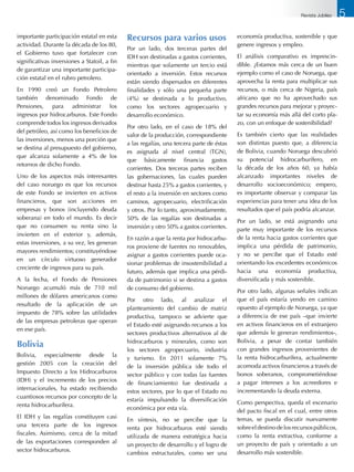 importante participación estatal en esta
actividad. Durante la década de los 80,
el Gobierno tuvo que fortalecer con
significativas inversiones a Statoil, a fin
de garantizar una importante participa-
ción estatal en el rubro petrolero.
En 1990 creó un Fondo Petrolero
también denominado Fondo de
Pensiones, para administrar los
ingresos por hidrocarburos. Este Fondo
comprende todos los ingresos derivados
del petróleo, así como los beneficios de
las inversiones, menos una porción que
se destina al presupuesto del gobierno,
que alcanza solamente a 4% de los
retornos de dicho Fondo.
Uno de los aspectos más interesantes
del caso noruego es que los recursos
de este Fondo se invierten en activos
financieros, que son acciones en
empresas y bonos (incluyendo deuda
soberana) en todo el mundo. Es decir
que no consumen su renta sino la
invierten en el exterior y, además,
estas inversiones, a su vez, les generan
mayores rendimientos; constituyéndose
en un círculo virtuoso generador
creciente de ingresos para su país.
A la fecha, el Fondo de Pensiones
Noruego acumuló más de 710 mil
millones de dólares americanos como
resultado de la aplicación de un
impuesto de 78% sobre las utilidades
de las empresas petroleras que operan
en ese país.
Bolivia
Bolivia, especialmente desde la
gestión 2005 con la creación del
Impuesto Directo a los Hidrocarburos
(IDH) y el incremento de los precios
internacionales, ha estado recibiendo
cuantiosos recursos por concepto de la
renta hidrocarburífera.
El IDH y las regalías constituyen casi
una tercera parte de los ingresos
fiscales. Asimismo, cerca de la mitad
de las exportaciones corresponden al
sector hidrocarburos.
Recursos para varios usos
Por un lado, dos terceras partes del
IDH son destinadas a gastos corrientes,
mientras que solamente un tercio está
orientado a inversión. Estos recursos
están siendo dispersados en diferentes
finalidades y sólo una pequeña parte
(4%) se destinada a lo productivo,
como los sectores agropecuario y
desarrollo económico.
Por otro lado, en el caso de 18% del
valor de la producción, correspondiente
a las regalías, una tercera parte de éstas
es asignada al nivel central (TGN),
que básicamente financia gastos
corrientes. Dos terceras partes reciben
las gobernaciones, las cuales pueden
destinar hasta 25% a gastos corrientes, y
el resto a la inversión en sectores como
caminos, agropecuario, electrificación
y otros. Por lo tanto, aproximadamente,
50% de las regalías son destinadas a
inversión y otro 50% a gastos corrientes.
En razón a que la renta por hidrocarbu-
ros proviene de fuentes no renovables,
asignar a gastos corrientes puede oca-
sionar problemas de insostenibilidad a
futuro, además que implica una pérdi-
da de patrimonio si se destina a gastos
de consumo del gobierno.
Por otro lado, al analizar el
planteamiento del cambio de matriz
productiva, tampoco se advierte que
el Estado esté asignando recursos a los
sectores productivos alternativos al de
hidrocarburos y minerales, como son
los sectores agropecuario, industria
y turismo. En 2011 solamente 7%
de la inversión pública (de todo el
sector público y con todas las fuentes
de financiamiento) fue destinada a
estos sectores, por lo que el Estado no
estaría impulsando la diversificación
económica por esta vía.
En síntesis, no se percibe que la
renta por hidrocarburos esté siendo
utilizada de manera estratégica hacia
un proyecto de desarrollo y el logro de
cambios estructurales, como ser una
economía productiva, sostenible y que
genere ingresos y empleo.
El análisis comparativo es imprescin-
dible. ¿Estamos más cerca de un buen
ejemplo como el caso de Noruega, que
aprovecha la renta para multiplicar sus
recursos, o más cerca de Nigeria, país
africano que no ha aprovechado sus
grandes recursos para mejorar y proyec-
tar su economía más allá del corto pla-
zo, con un enfoque de sostenibilidad?
Es también cierto que las realidades
son distintas puesto que, a diferencia
de Bolivia, cuando Noruega descubrió
su potencial hidrocarburífero, en
la década de los años 60, ya había
alcanzado importantes niveles de
desarrollo socioeconómico; empero,
es importante observar y comparar las
experiencias para tener una idea de los
resultados que el país podría alcanzar.
Por un lado, se está asignando una
parte muy importante de los recursos
de la renta hacia gastos corrientes que
implica una pérdida de patrimonio,
y no se percibe que el Estado esté
orientando los excedentes económicos
hacia una economía productiva,
diversificada y más sostenible.
Por otro lado, algunas señales indican
que el país estaría yendo en camino
opuesto al ejemplo de Noruega, ya que
a diferencia de ese país –que invierte
en activos financieros en el extranjero
que además le generan rendimientos-,
Bolivia, a pesar de contar también
con grandes ingresos provenientes de
la renta hidrocarburífera, actualmente
acomoda activos financieros a través de
bonos soberanos, comprometiéndose
a pagar intereses a los acreedores e
incrementando la deuda externa.
Como perspectiva, queda el escenario
del pacto fiscal en el cual, entre otros
temas, se pueda discutir nuevamente
sobreeldestinodelosrecursospúblicos,
como la renta extractiva, conforme a
un proyecto de país y orientado a un
desarrollo más sostenible.
5Revista Jubileo
 